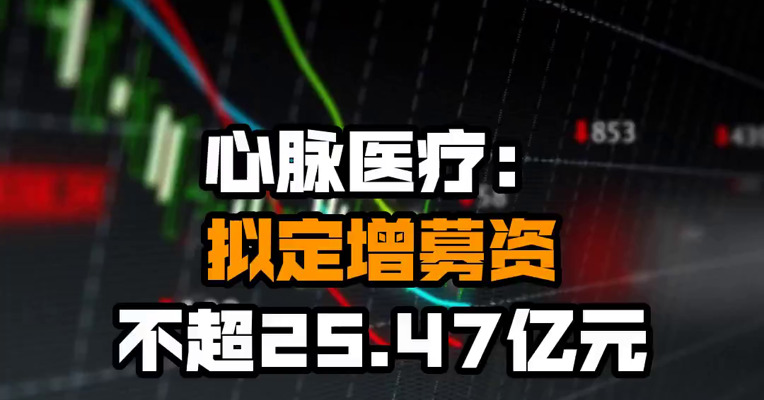 心脉医疗：拟定增募资不超25.47亿元