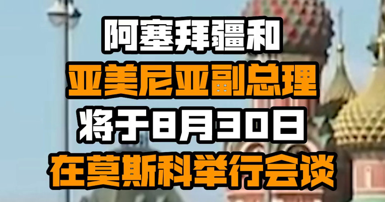 阿塞拜疆和亚美尼亚副总理将于8月30日在莫斯科举行会谈