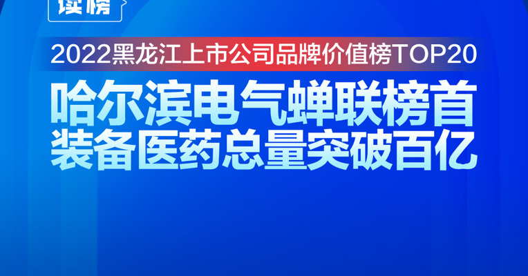 读榜 | 2022黑龙江上市公司品牌价值榜TOP20：哈尔滨电气蝉联榜首，装备医药总量突破百亿