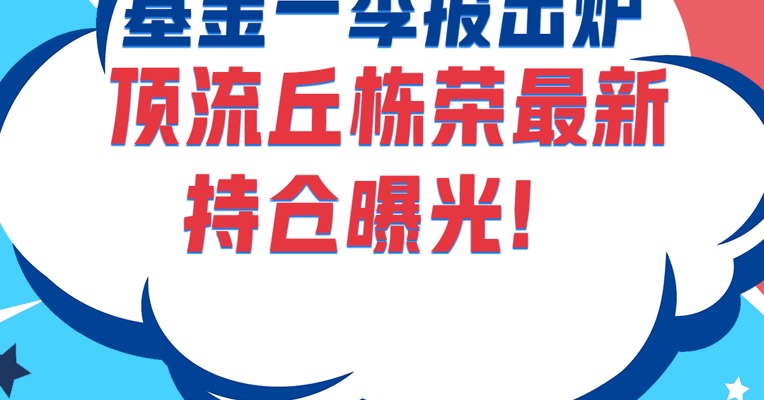 最新的基金一季报来了！顶流基金经理丘栋荣最新持仓曝光！