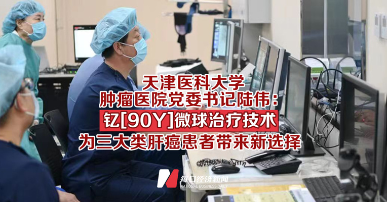 天津医科大学肿瘤医院党委书记陆伟：以“核”治癌——钇[90Y]微球治疗技术为三大类肝癌患者带来新选择