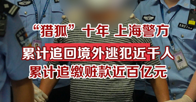 “猎狐”十年，上海警方累计追回境外逃犯近千人，累计追缴赃款近百亿元