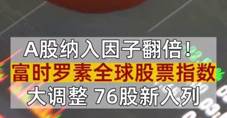 A股纳入因子翻倍！富时罗素全球股票指数大调整 76股新入列