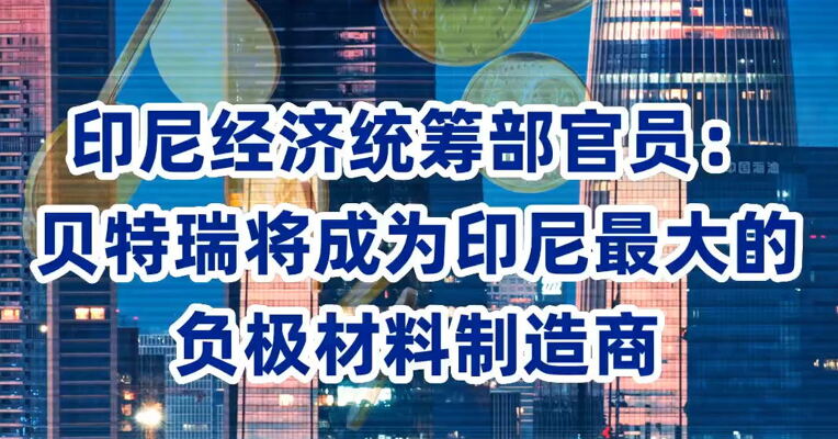 印尼经济统筹部官员：贝特瑞将成为印尼最大的负极材料制造商