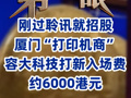 剛過聆訊就招股 廈門“打印機商”容大科技打新入場費約6000港元
