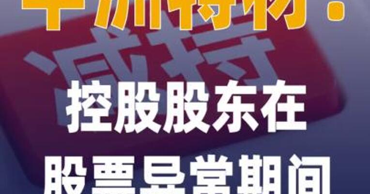 中洲特材：控股股东在股票异常 期间减持284.81万股