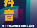 抖音：已累计下架AI侵权视频超53.8万条处罚违规账号4000多个
